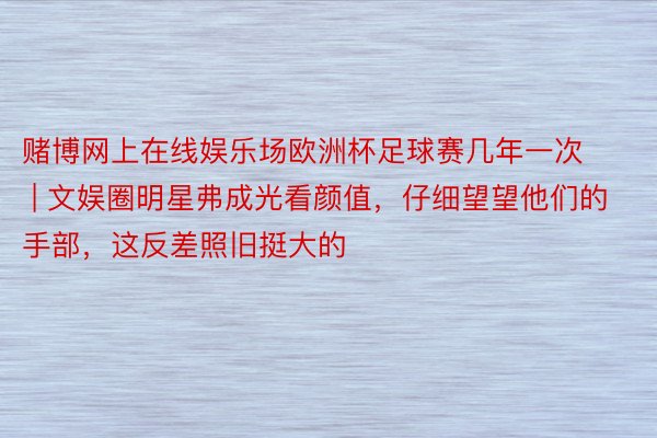 赌博网上在线娱乐场欧洲杯足球赛几年一次 | 文娱圈明星弗成光看颜值，仔细望望他们的手部，这反差照旧挺大的