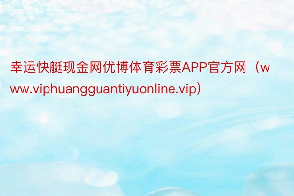幸运快艇现金网优博体育彩票APP官方网（www.viphuangguantiyuonline.vip）