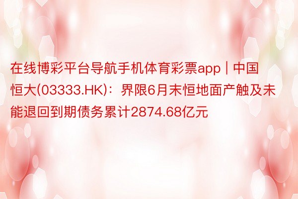 在线博彩平台导航手机体育彩票app | 中国恒大(03333.HK)：界限6月末恒地面产触及未能退回到期债务累计2874.68亿元