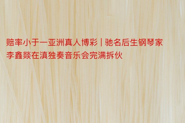 赔率小于一亚洲真人博彩 | 驰名后生钢琴家李鑫燚在滇独奏音乐会完满拆伙