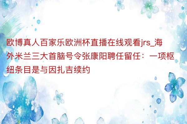 欧博真人百家乐欧洲杯直播在线观看jrs_海外米兰三大首脑号令张康阳聘任留任：一项枢纽条目是与因扎吉续约