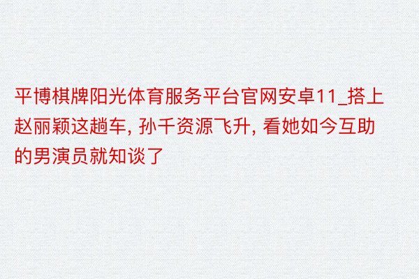 平博棋牌阳光体育服务平台官网安卓11_搭上赵丽颖这趟车, 孙千资源飞升, 看她如今互助的男演员就知谈了