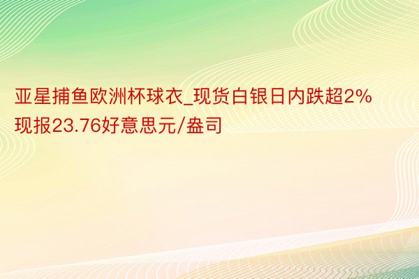 亚星捕鱼欧洲杯球衣_现货白银日内跌超2% 现报23.76好意思元/盎司