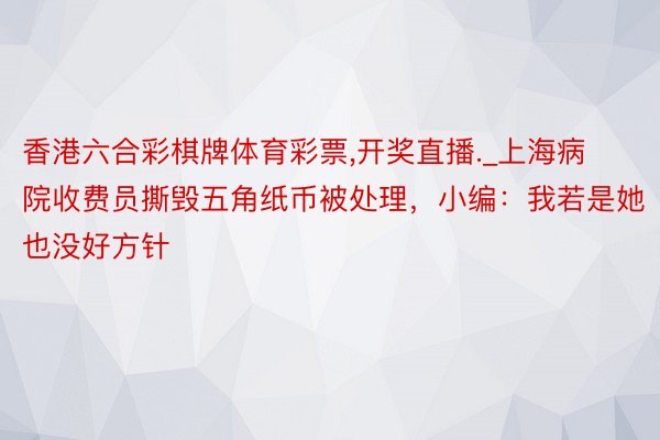 香港六合彩棋牌体育彩票,开奖直播._上海病院收费员撕毁五角纸币被处理，小编：我若是她也没好方针