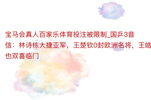 宝马会真人百家乐体育投注被限制_国乒3音信：林诗栋大捷亚军，王楚钦0封欧洲名将，王皓也双喜临门