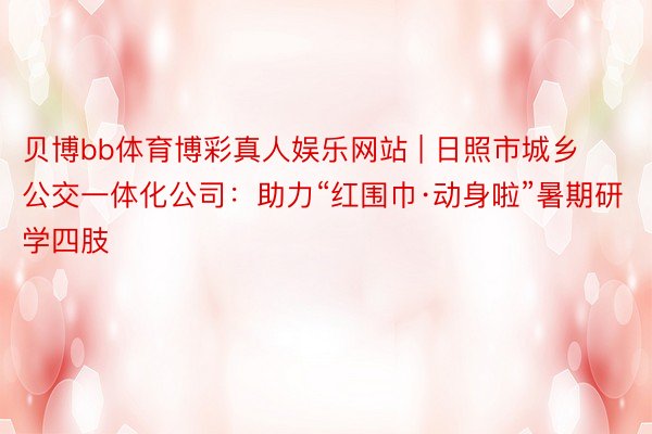 贝博bb体育博彩真人娱乐网站 | 日照市城乡公交一体化公司：助力“红围巾·动身啦”暑期研学四肢