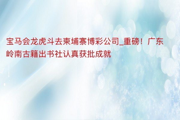 宝马会龙虎斗去柬埔寨博彩公司_重磅！广东岭南古籍出书社认真获批成就