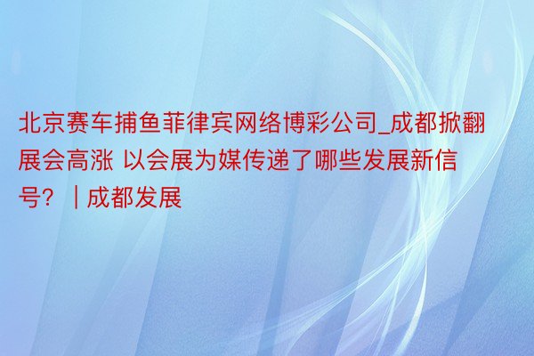 北京赛车捕鱼菲律宾网络博彩公司_成都掀翻展会高涨 以会展为媒传递了哪些发展新信号？ | 成都发展