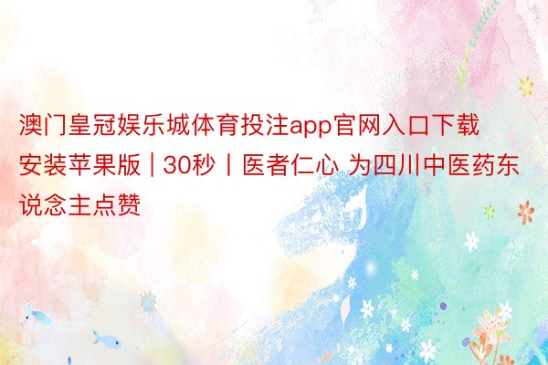 澳门皇冠娱乐城体育投注app官网入口下载安装苹果版 | 30秒丨医者仁心 为四川中医药东说念主点赞