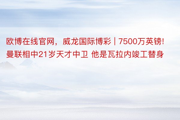 欧博在线官网，威龙国际博彩 | 7500万英镑! 曼联相中21岁天才中卫 他是瓦拉内竣工替身