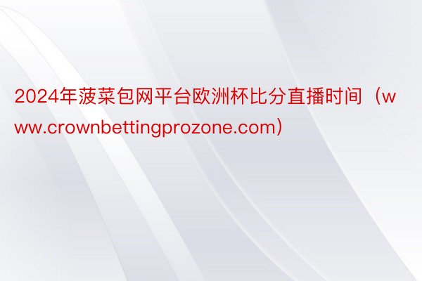 2024年菠菜包网平台欧洲杯比分直播时间（www.crownbettingprozone.com）