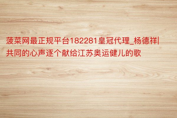 菠菜网最正规平台182281皇冠代理_杨德祥|共同的心声逐个献给江苏奥运健儿的歌