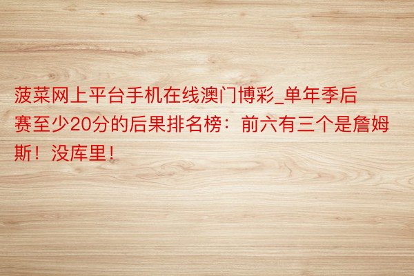 菠菜网上平台手机在线澳门博彩_单年季后赛至少20分的后果排名榜：前六有三个是詹姆斯！没库里！