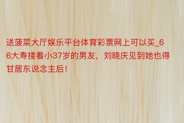 送菠菜大厅娱乐平台体育彩票网上可以买_66大寿搂着小37岁的男友，刘晓庆见到她也得甘居东说念主后！