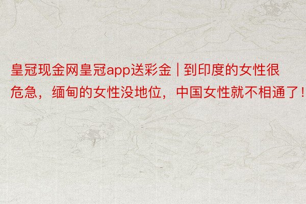 皇冠现金网皇冠app送彩金 | 到印度的女性很危急，缅甸的女性没地位，中国女性就不相通了！