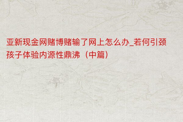 亚新现金网赌博赌输了网上怎么办_若何引颈孩子体验内源性鼎沸（中篇）