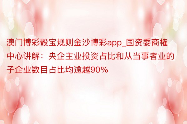 澳门博彩骰宝规则金沙博彩app_国资委商榷中心讲解：央企主业投资占比和从当事者业的子企业数目占比均逾越90%